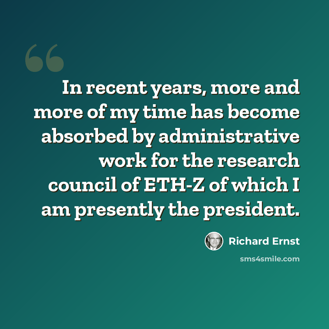 “In recent years, more and more of my time has become absorbed by administrative work for the research council of ETH-Z of which I am presently the president.” quote by Richard Ernst