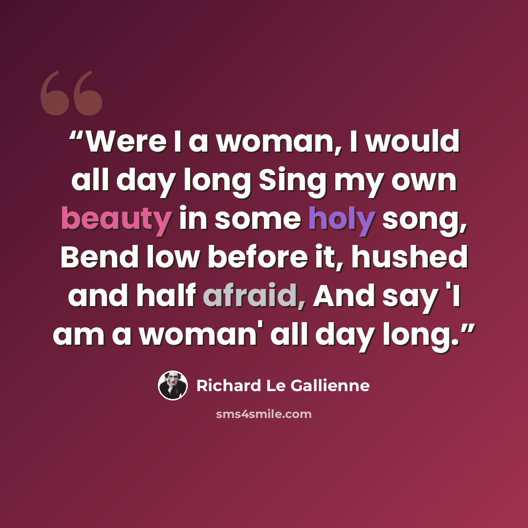 “Were I a woman, I would all day long Sing my own beauty in some holy song, Bend low before it, hushed and half afraid, And say 'I am a woman' all day long.” quote by Richard Le Gallienne
