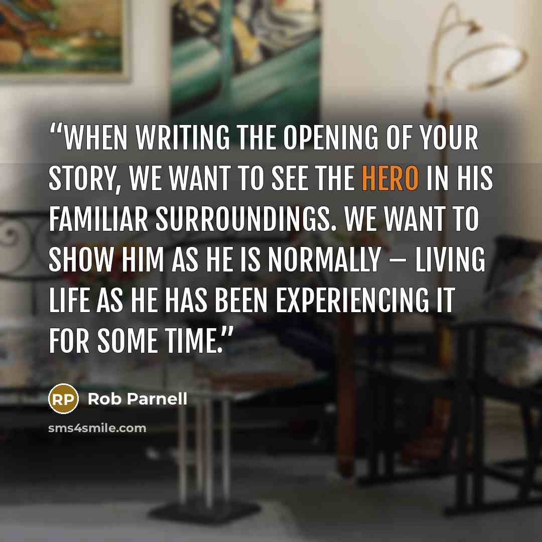 “When writing the opening of your story, we want to see the hero in his familiar surroundings. We want to show him as he is normally – living life as he has been experiencing it for some time.” quote by Rob Parnell