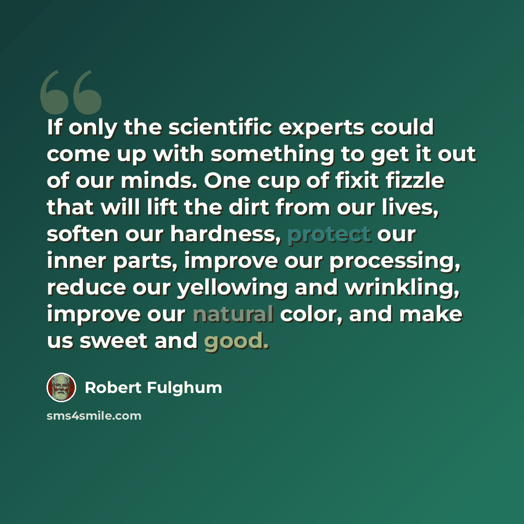 “If only the scientific experts could come up with something to get it out of our minds. One cup of fixit fizzle that will lift the dirt from our lives, soften our hardness, protect our inner parts, improve our processing, reduce our yellowing and wrinkling, improve our natural color, and make us…” quote by Robert Fulghum