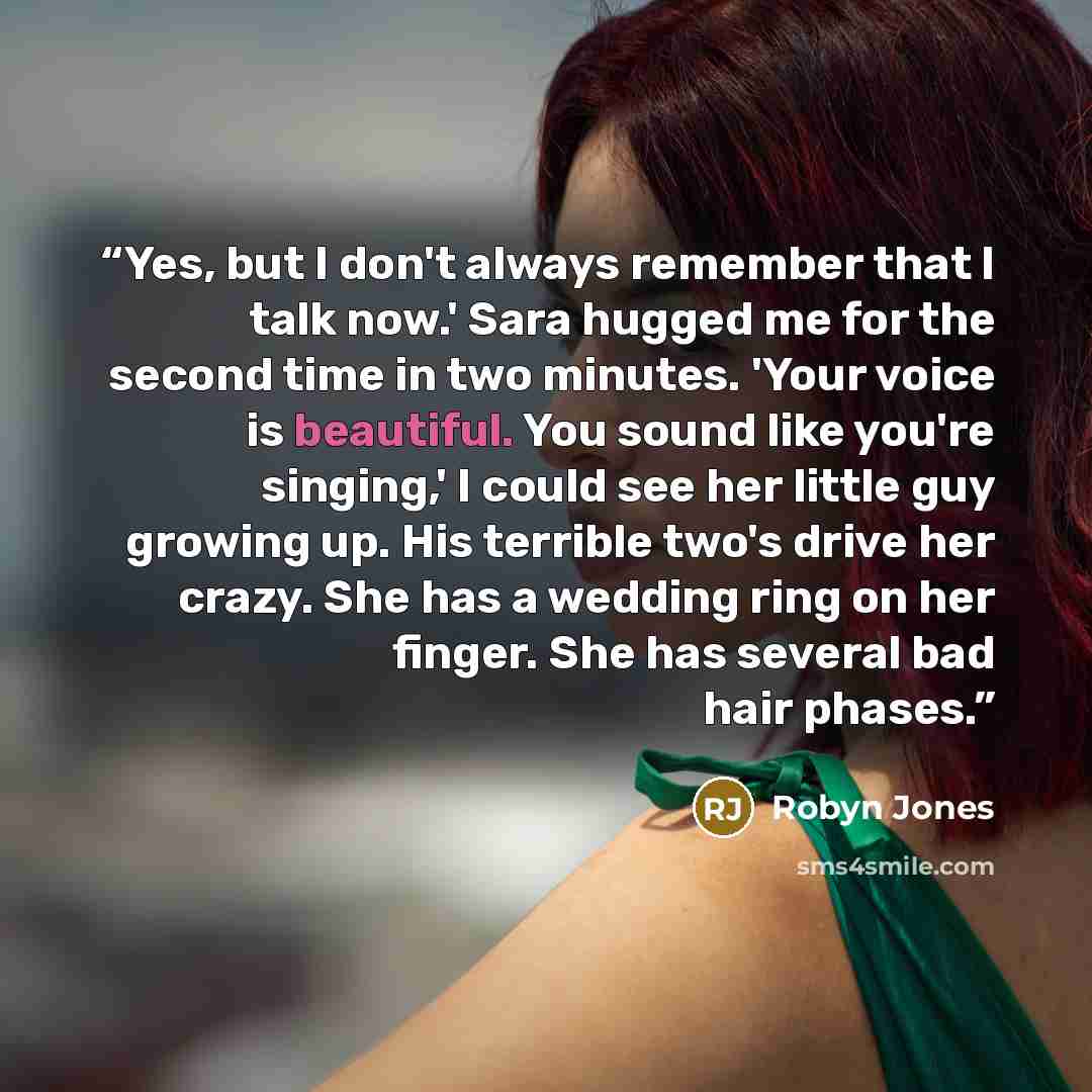 “Yes, but I don't always remember that I talk now.' Sara hugged me for the second time in two minutes. 'Your voice is beautiful. You sound like you're singing,' I could see her little guy growing up. His terrible two's drive her crazy. She has a wedding ring on her finger. She has several bad hair…” quote by Robyn Jones