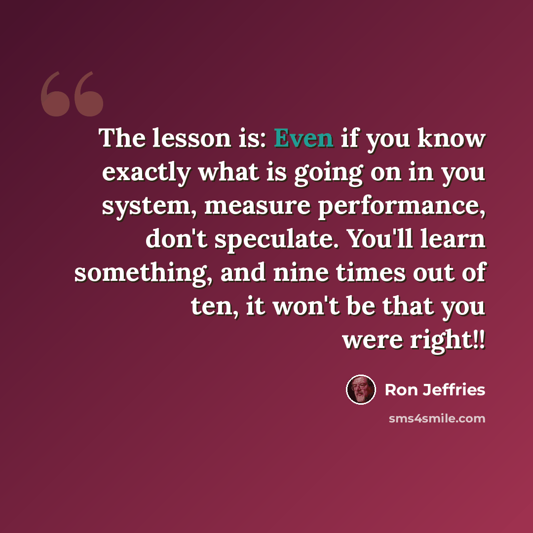 “The lesson is: Even if you know exactly what is going on in you system, measure performance, don't speculate. You'll learn something, and nine times out of ten, it won't be that you were right!!” quote by Ron Jeffries