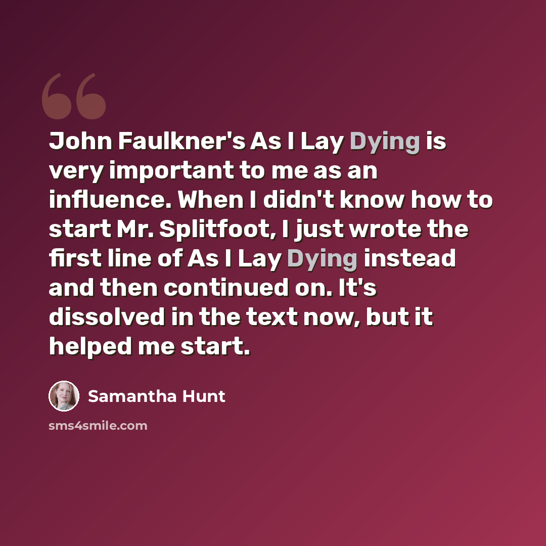 “John Faulkner's As I Lay Dying is very important to me as an influence. When I didn't know how to start Mr. Splitfoot, I just wrote the first line of As I Lay Dying instead and then continued on. It's dissolved in the text now, but it helped me start.” quote by Samantha Hunt