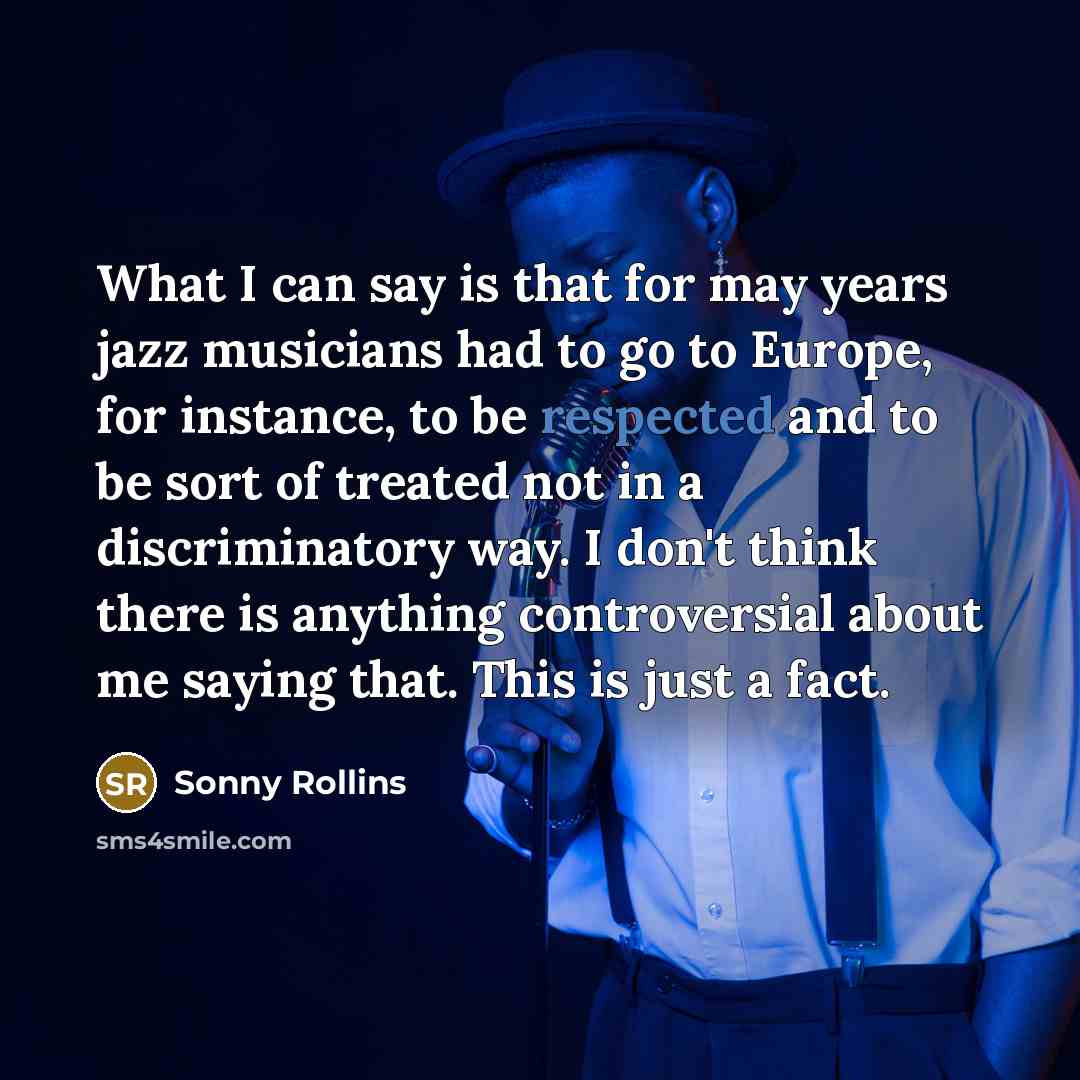 “What I can say is that for may years jazz musicians had to go to Europe, for instance, to be respected and to be sort of treated not in a discriminatory way. I don't think there is anything controversial about me saying that. This is just a fact.” quote by Sonny Rollins