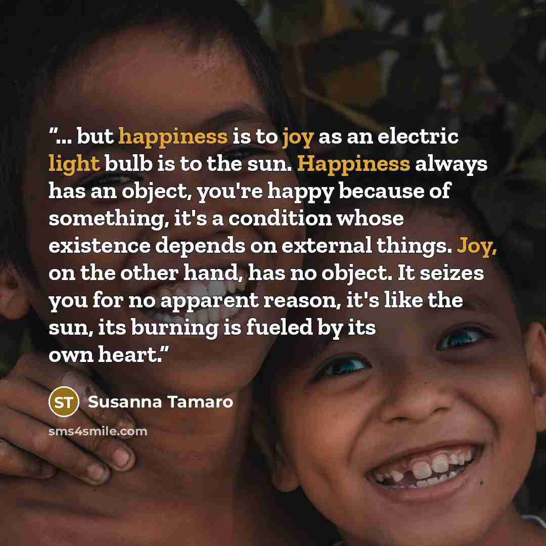 “... but happiness is to joy as an electric light bulb is to the sun. Happiness always has an object, you're happy because of something, it's a condition whose existence depends on external things. Joy, on the other hand, has no object. It seizes you for no apparent reason, it's like the sun, its…” quote by Susanna Tamaro
