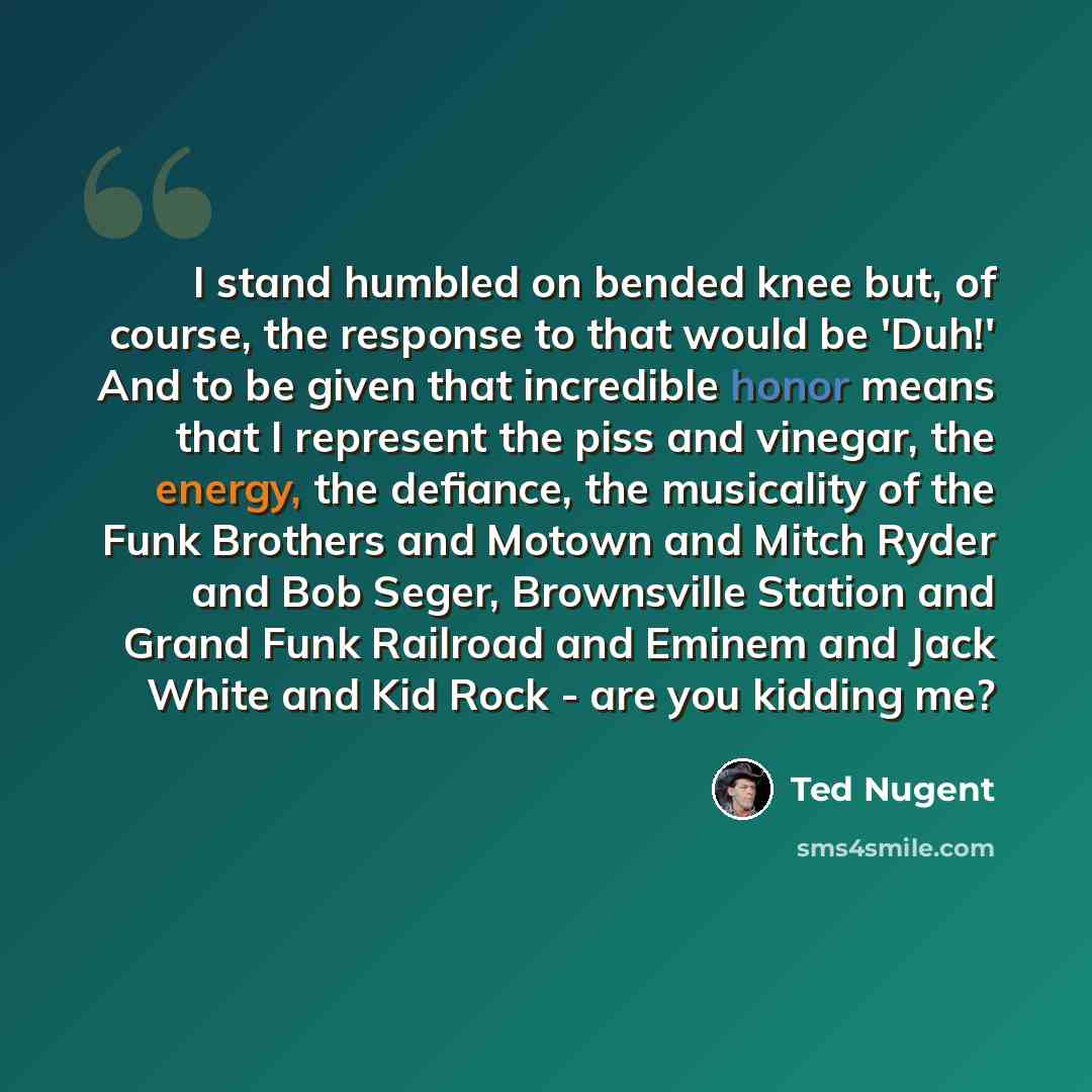 “I stand humbled on bended knee but, of course, the response to that would be 'Duh!' And to be given that incredible honor means that I represent the piss and vinegar, the energy, the defiance, the musicality of the Funk Brothers and Motown and Mitch Ryder and Bob Seger, Brownsville Station and…” quote by Ted Nugent