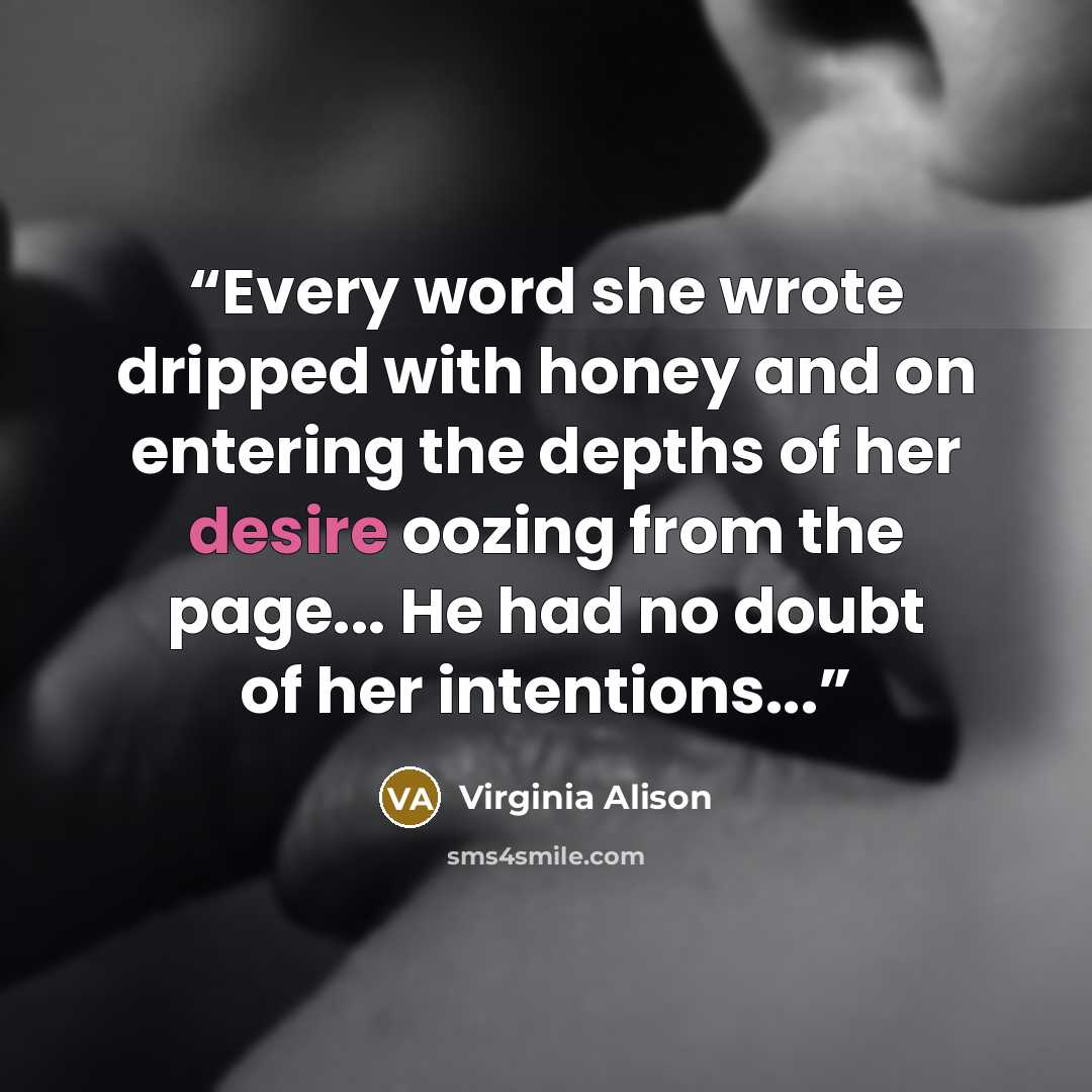 “Every word she wrote dripped with honey and on entering the depths of her desire oozing from the page... He had no doubt of her intentions...” quote by Virginia Alison