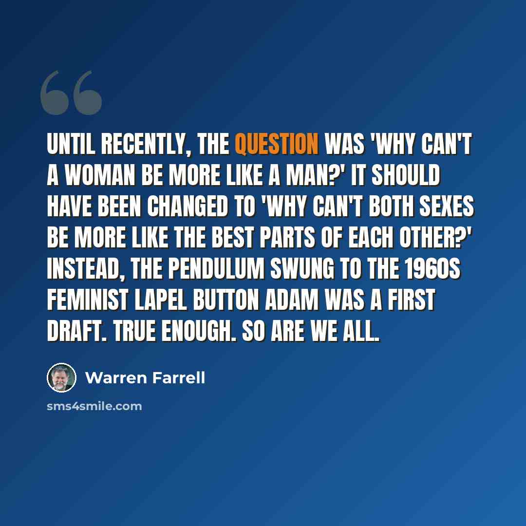 “Until recently, the question was 'Why can't a woman be more like a man?' It should have been changed to 'Why can't both sexes be more like the best parts of each other?' Instead, the pendulum swung to the 1960s feminist lapel button Adam Was a First Draft. True enough. So are we all.” quote by Warren Farrell