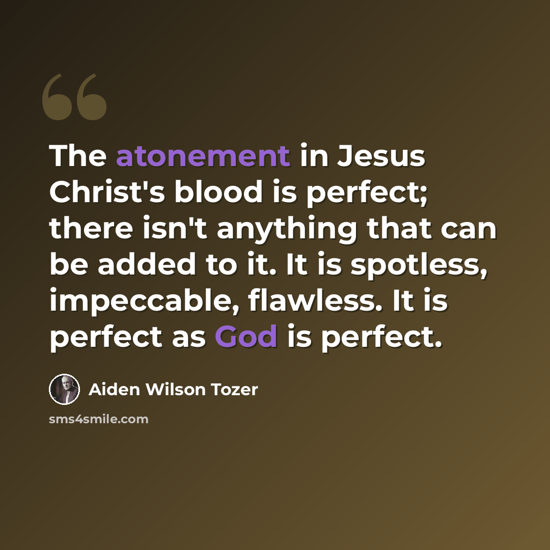 “The atonement in Jesus Christ's blood is perfect; there isn't anything that can be added to it. It is spotless, impeccable, flawless. It is perfect as God is perfect.” quote by Aiden Wilson Tozer