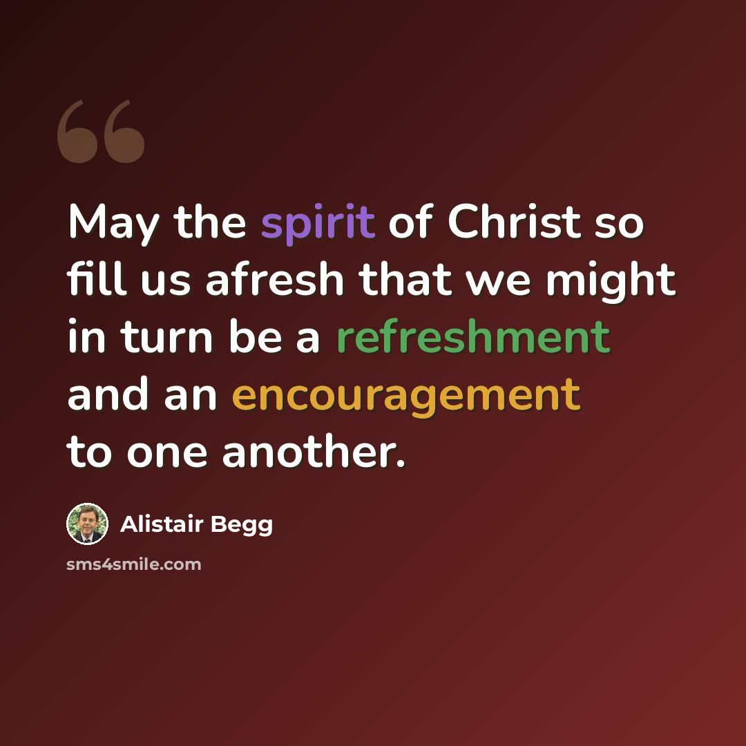 “May the spirit of Christ so fill us afresh that we might in turn be a refreshment and an encouragement to one another.” quote by Alistair Begg