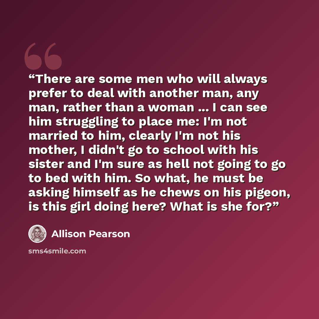 “There are some men who will always prefer to deal with another man, any man, rather than a woman ... I can see him struggling to place me: I'm not married to him, clearly I'm not his mother, I didn't go to school with his sister and I'm sure as hell not going to go to bed with him. So what, he…” quote by Allison Pearson