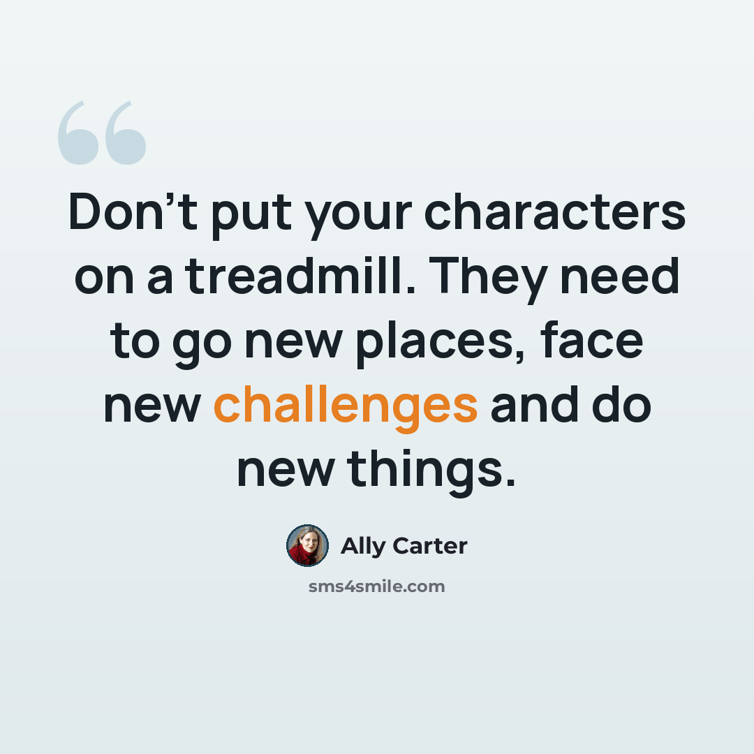 “Don't put your characters on a treadmill. They need to go new places, face new challenges and do new things.” quote by Ally Carter