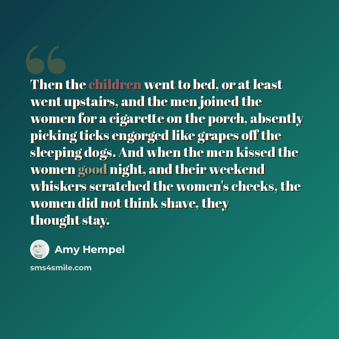 “Then the children went to bed, or at least went upstairs, and the men joined the women for a cigarette on the porch, absently picking ticks engorged like grapes off the sleeping dogs. And when the men kissed the women good night, and their weekend whiskers scratched the women's cheeks, the women…” quote by Amy Hempel
