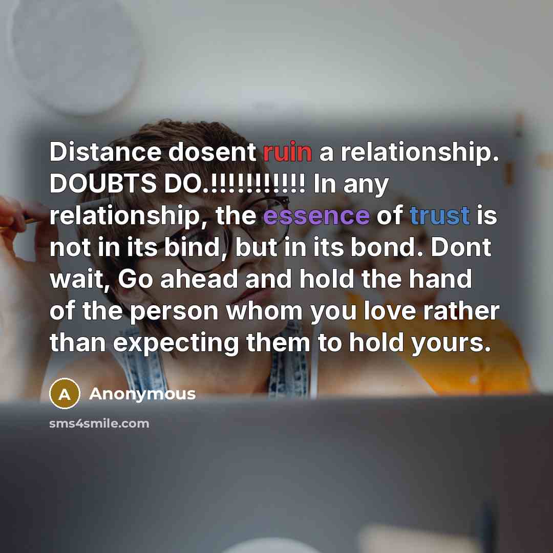 “Distance dosent ruin a relationship. DOUBTS DO.!!!!!!!!!!! In any relationship, the essence of trust is not in its bind, but in its bond. Dont wait, Go ahead and hold the hand of the person whom you love rather than expecting them to hold yours.” quote by Anonymous