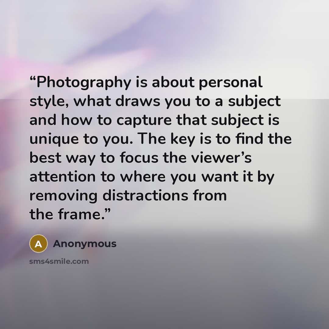 “Photography is about personal style, what draws you to a subject and how to capture that subject is unique to you. The key is to find the best way to focus the viewer’s attention to where you want it by removing distractions from the frame.” quote by Anonymous