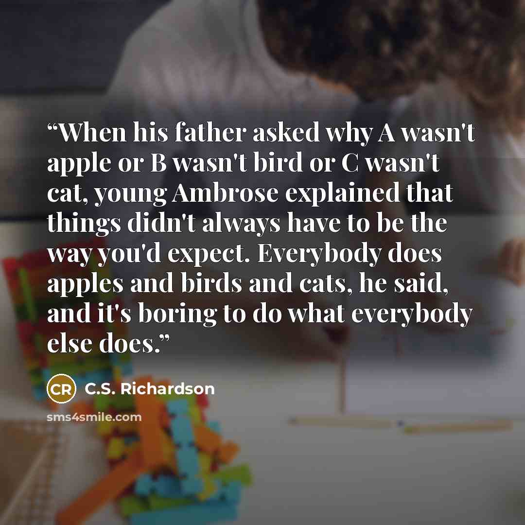 “When his father asked why A wasn't apple or B wasn't bird or C wasn't cat, young Ambrose explained that things didn't always have to be the way you'd expect. Everybody does apples and birds and cats, he said, and it's boring to do what everybody else does.” quote by C.S. Richardson