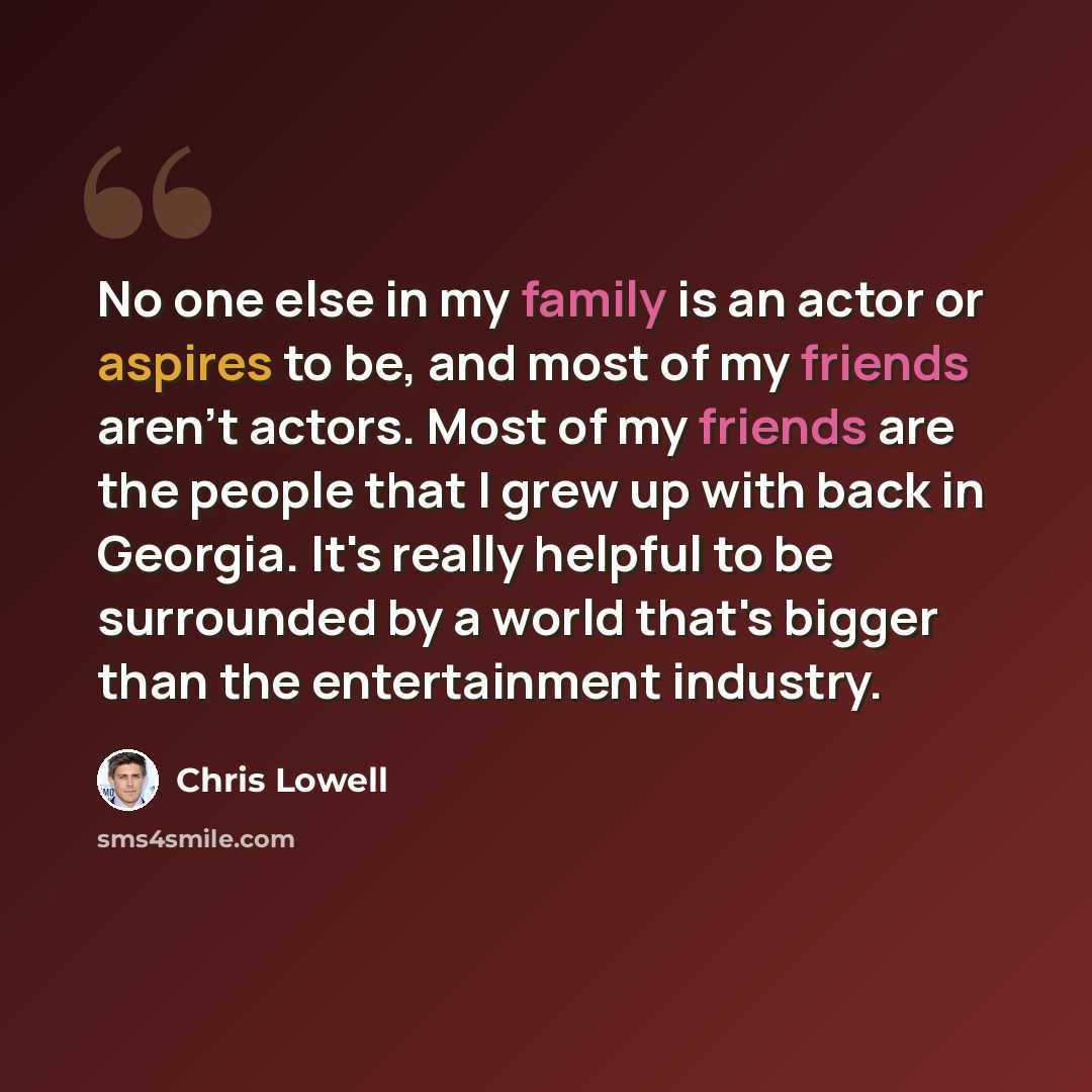 “No one else in my family is an actor or aspires to be, and most of my friends aren't actors. Most of my friends are the people that I grew up with back in Georgia. It's really helpful to be surrounded by a world that's bigger than the entertainment industry.” quote by Chris Lowell