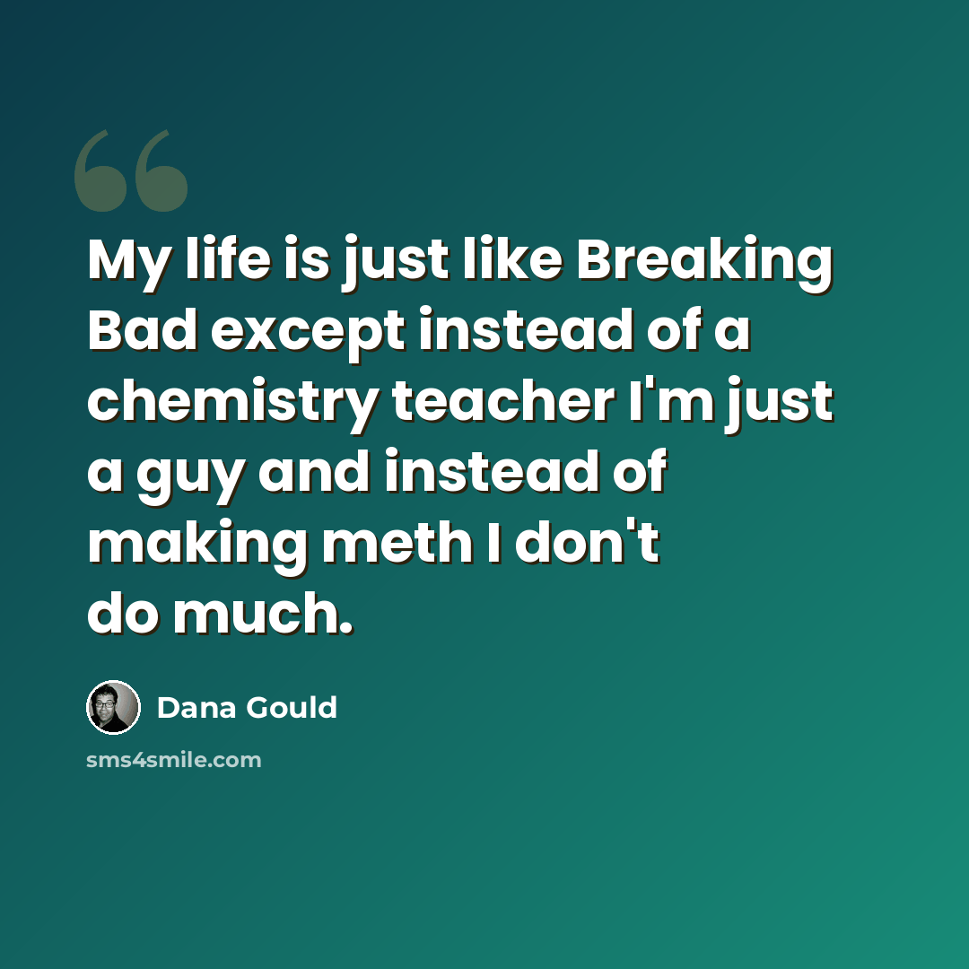 “My life is just like Breaking Bad except instead of a chemistry teacher I'm just a guy and instead of making meth I don't do much.” quote by Dana Gould
