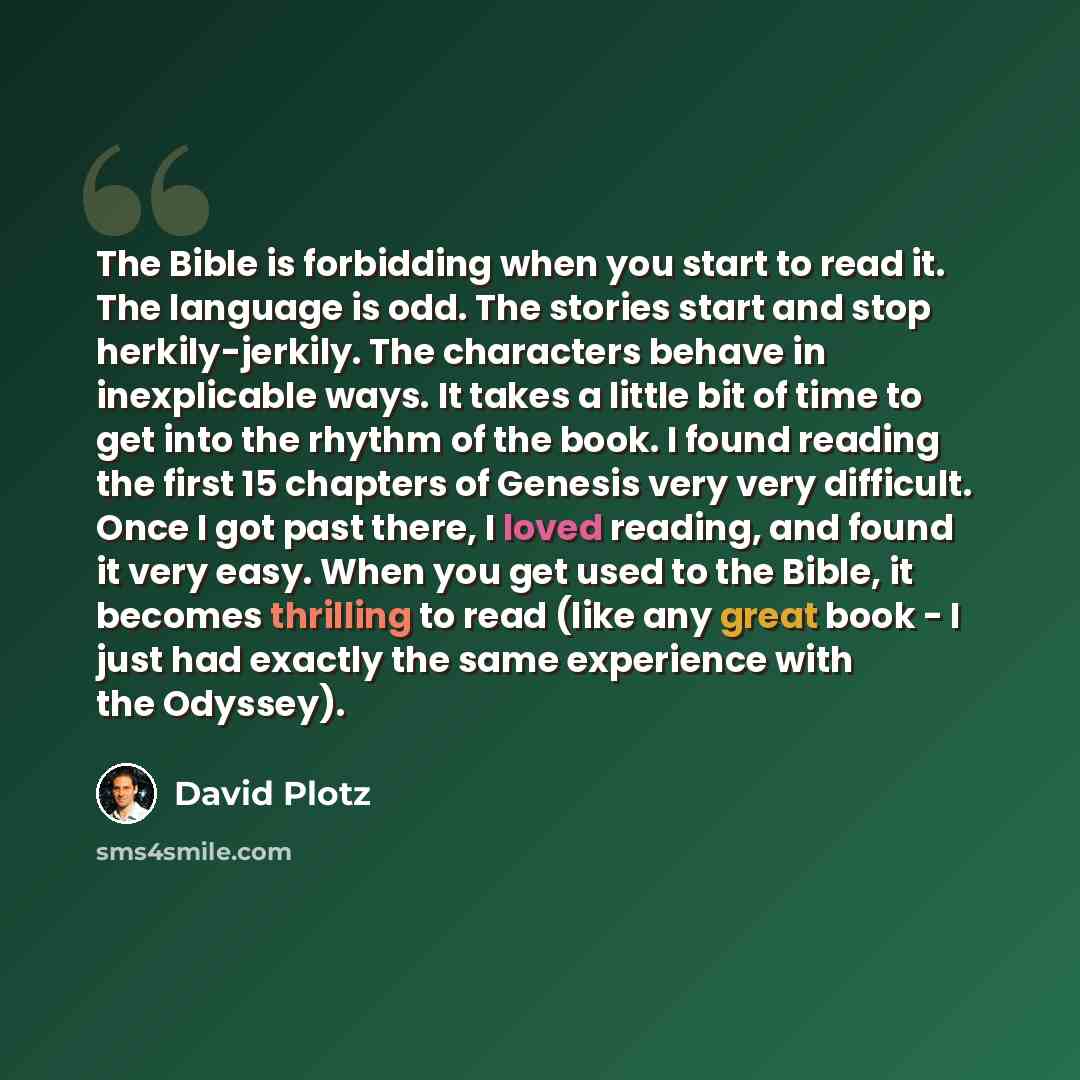 “The Bible is forbidding when you start to read it. The language is odd. The stories start and stop herkily-jerkily. The characters behave in inexplicable ways. It takes a little bit of time to get into the rhythm of the book. I found reading the first 15 chapters of Genesis very very difficult…” quote by David Plotz