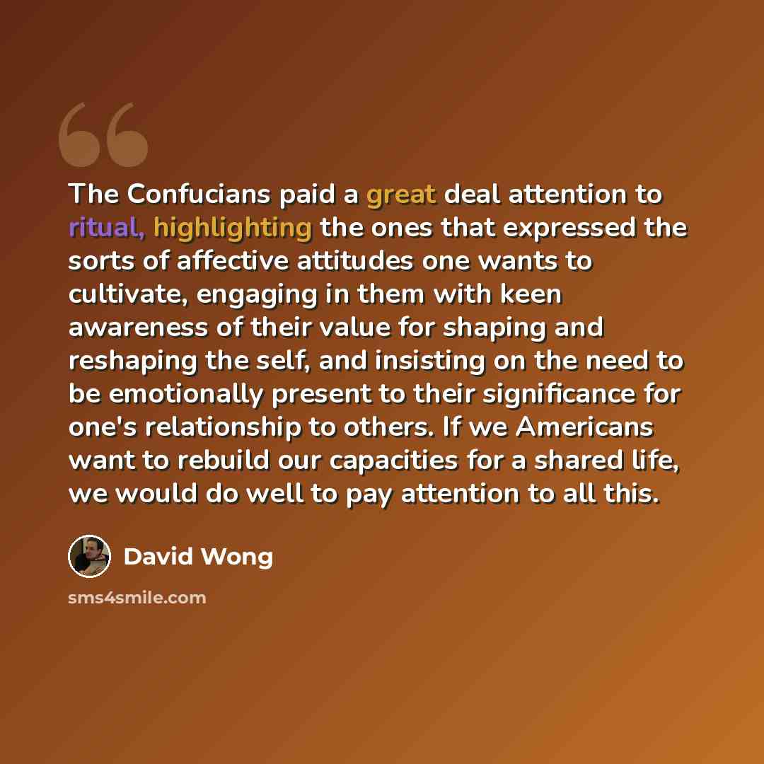 “The Confucians paid a great deal attention to ritual, highlighting the ones that expressed the sorts of affective attitudes one wants to cultivate, engaging in them with keen awareness of their value for shaping and reshaping the self, and insisting on the need to be emotionally present to their…” quote by David Wong