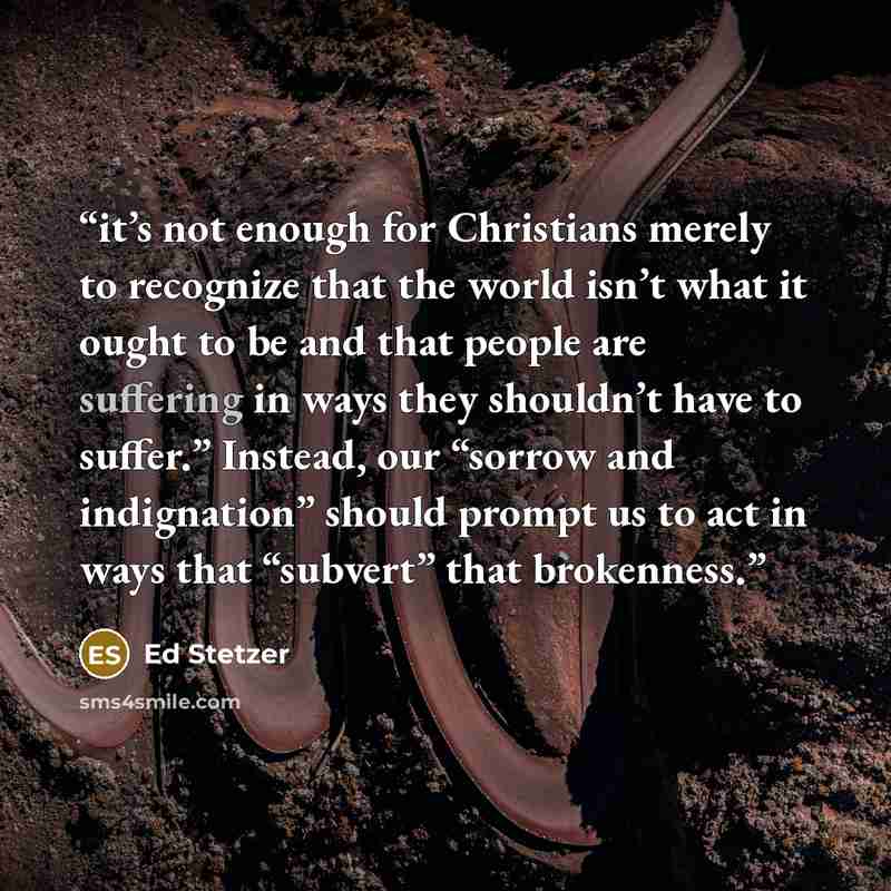 “it’s not enough for Christians merely to recognize that the world isn’t what it ought to be and that people are suffering in ways they shouldn’t have to suffer.” Instead, our “sorrow and indignation” should prompt us to act in ways that “subvert” that brokenness.” quote by Ed Stetzer