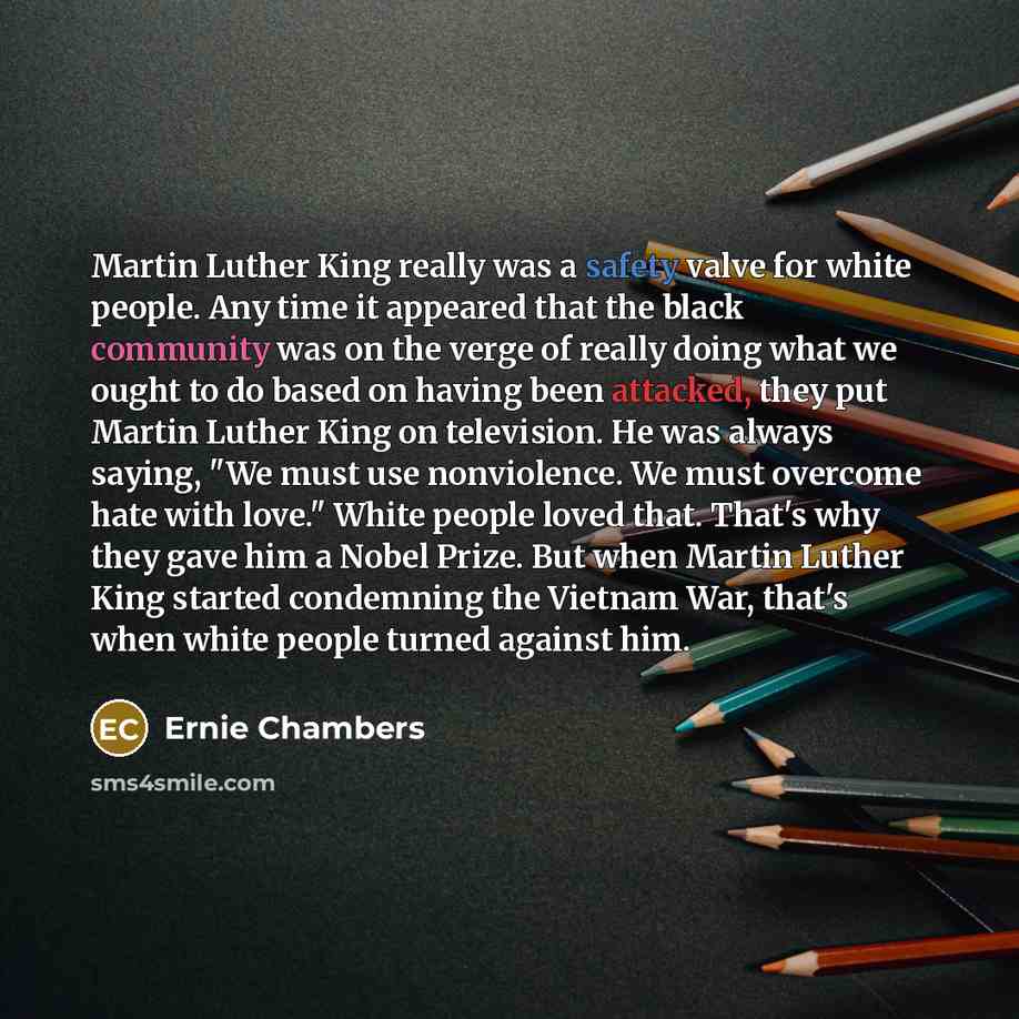 “Martin Luther King really was a safety valve for white people. Any time it appeared that the black community was on the verge of really doing what we ought to do based on having been attacked, they put Martin Luther King on television. He was always saying, "We must use nonviolence. We must…” quote by Ernie Chambers