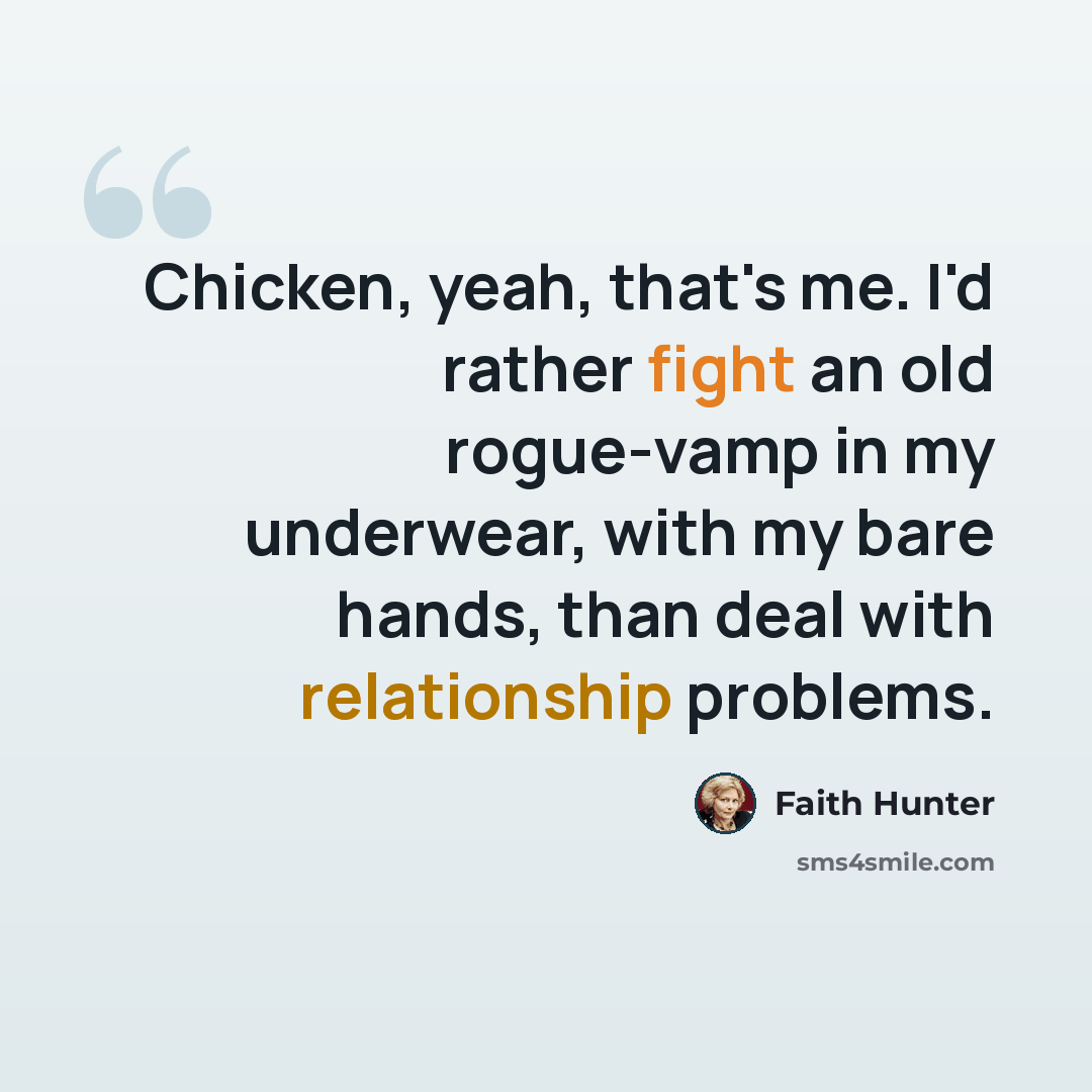 “Chicken, yeah, that's me. I'd rather fight an old rogue-vamp in my underwear, with my bare hands, than deal with relationship problems.” quote by Faith Hunter