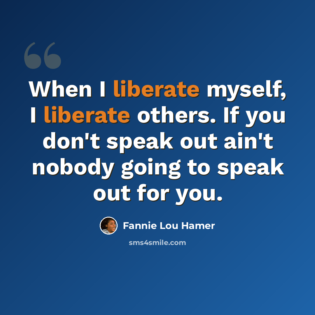 “When I liberate myself, I liberate others. If you don't speak out ain't nobody going to speak out for you.” quote by Fannie Lou Hamer