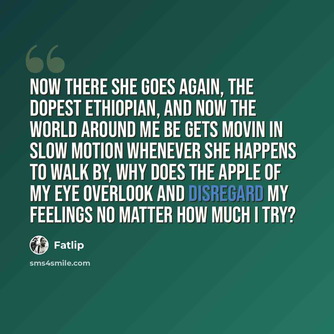 “Now there she goes again, the dopest Ethiopian, And now the world around me be gets movin in slow motion Whenever she happens to walk by, why does the apple of my eye Overlook and disregard my feelings no matter how much I try?” quote by Fatlip