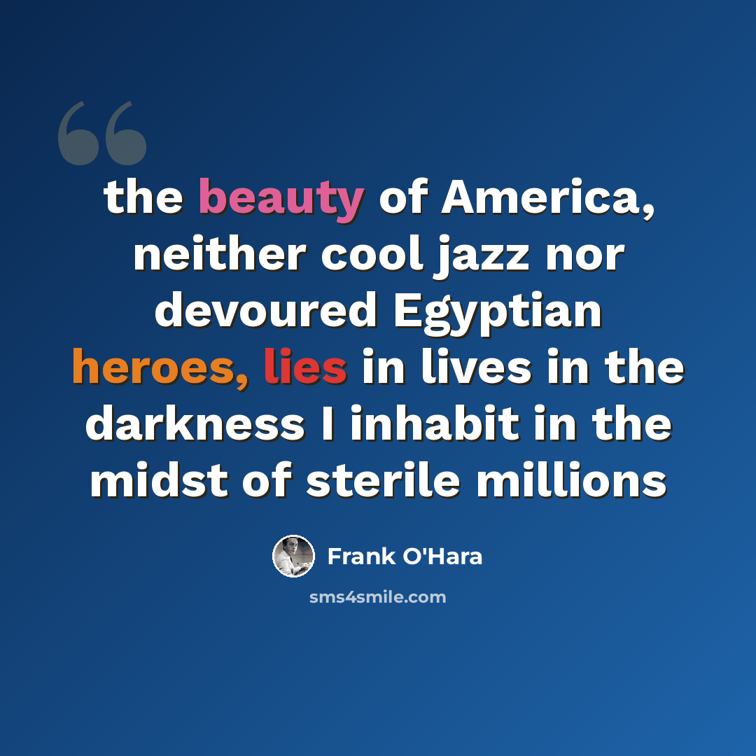 “the beauty of America, neither cool jazz nor devoured Egyptian heroes, lies in lives in the darkness I inhabit in the midst of sterile millions” quote by Frank O'Hara