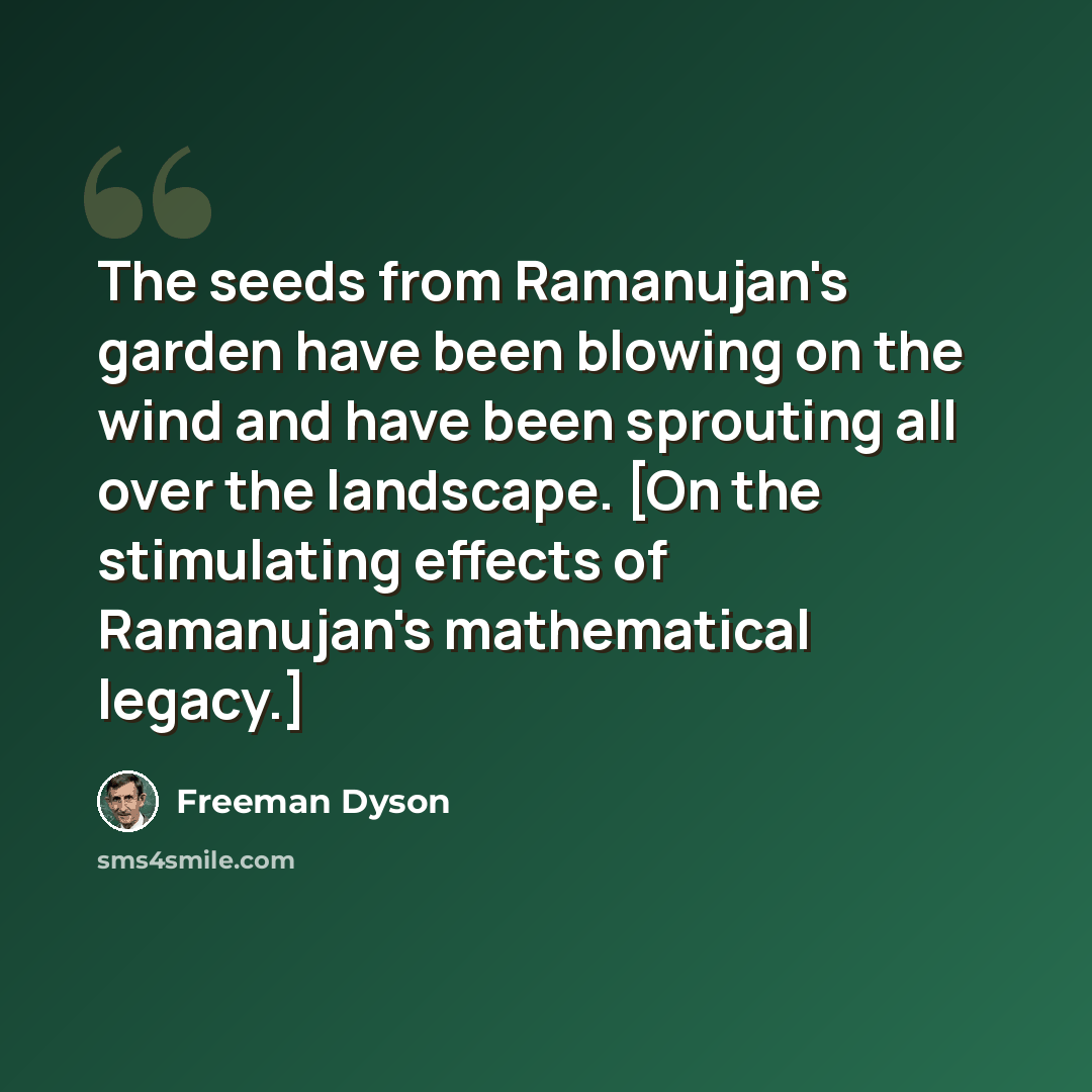 “The seeds from Ramanujan's garden have been blowing on the wind and have been sprouting all over the landscape. [On the stimulating effects of Ramanujan's mathematical legacy.]” quote by Freeman Dyson