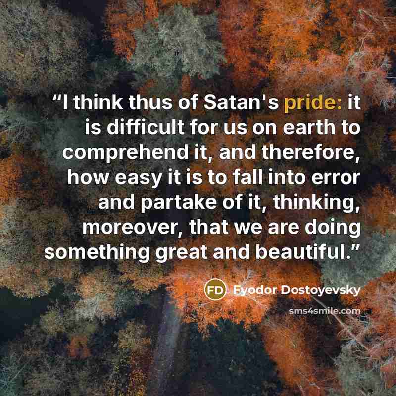 “I think thus of Satan's pride: it is difficult for us on earth to comprehend it, and therefore, how easy it is to fall into error and partake of it, thinking, moreover, that we are doing something great and beautiful.” quote by Fyodor Dostoyevsky