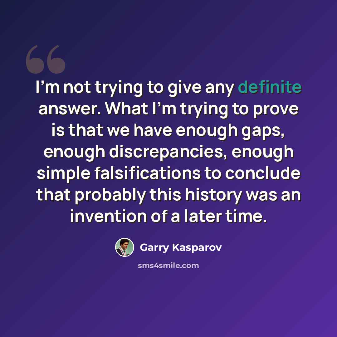 “I'm not trying to give any definite answer. What I'm trying to prove is that we have enough gaps, enough discrepancies, enough simple falsifications to conclude that probably this history was an invention of a later time.” quote by Garry Kasparov