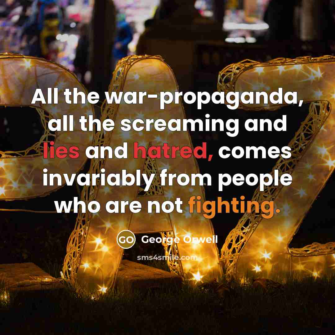 “All the war-propaganda, all the screaming and lies and hatred, comes invariably from people who are not fighting.” quote by George Orwell