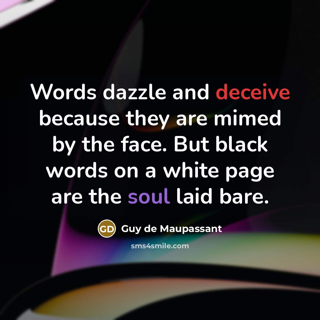 “Words dazzle and deceive because they are mimed by the face. But black words on a white page are the soul laid bare.” quote by Guy de Maupassant