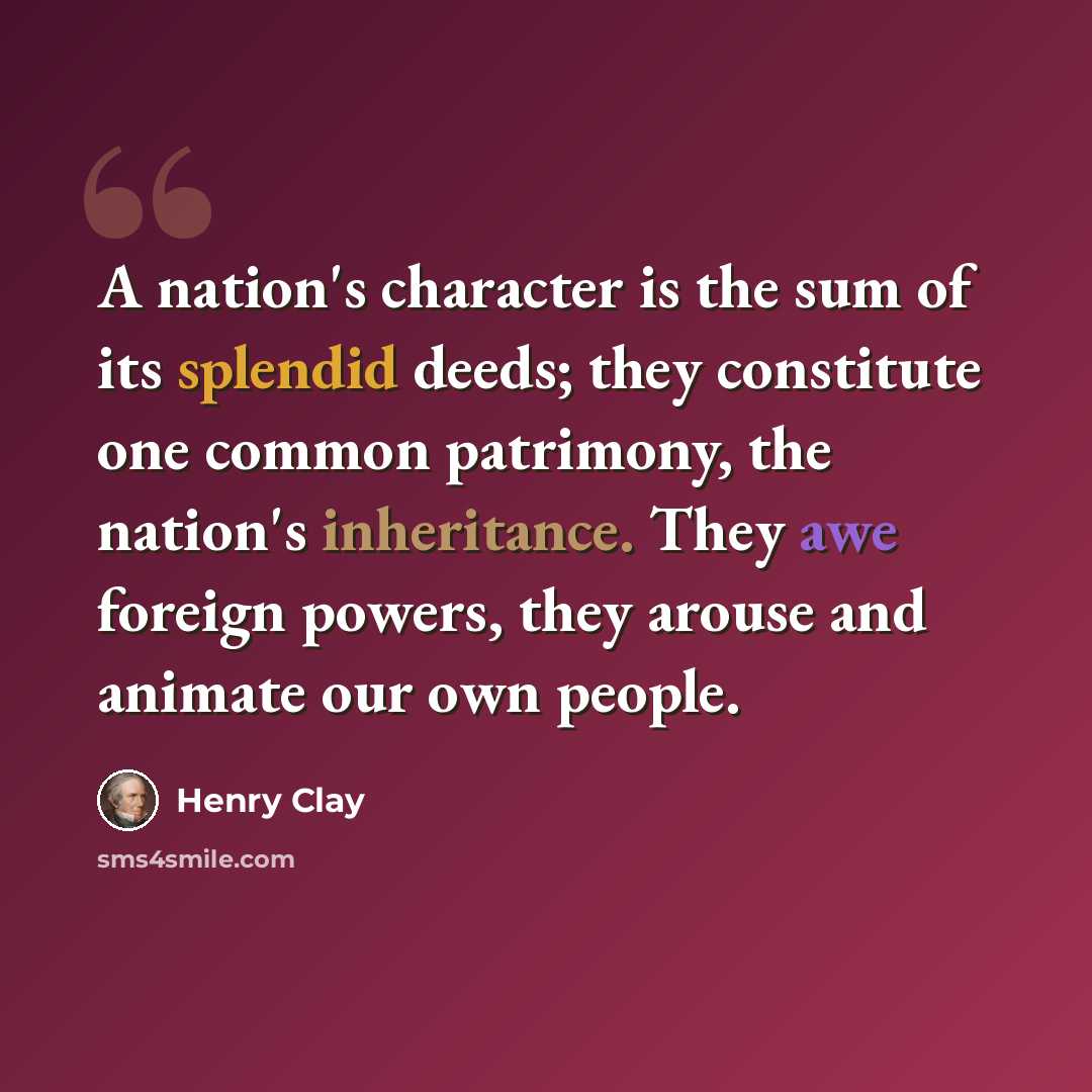 “A nation's character is the sum of its splendid deeds; they constitute one common patrimony, the nation's inheritance. They awe foreign powers, they arouse and animate our own people.” quote by Henry Clay