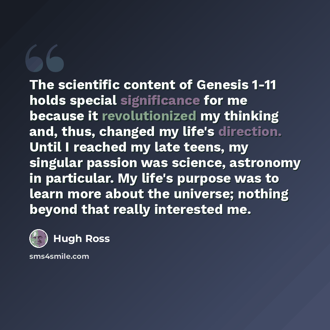 “The scientific content of Genesis 1-11 holds special significance for me because it revolutionized my thinking and, thus, changed my life's direction. Until I reached my late teens, my singular passion was science, astronomy in particular. My life's purpose was to learn more about the universe…” quote by Hugh Ross