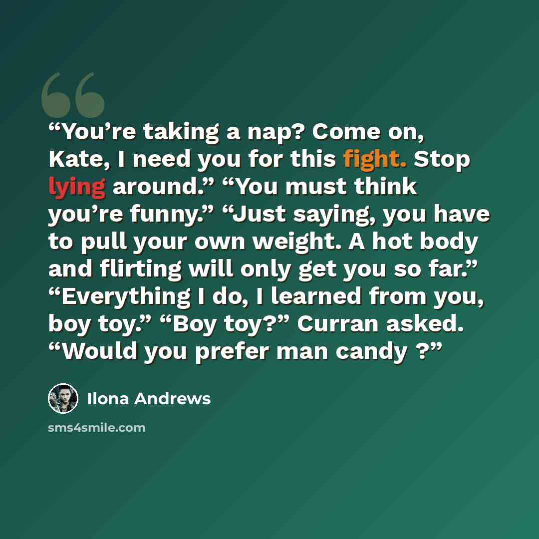 “You’re taking a nap? Come on, Kate, I need you for this fight. Stop lying around.” “You must think you’re funny.” “Just saying, you have to pull your own weight. A hot body and flirting will only get you so far.” “Everything I do, I learned from you, boy toy.” “Boy toy?” Curran asked. “Would you…” quote by Ilona Andrews