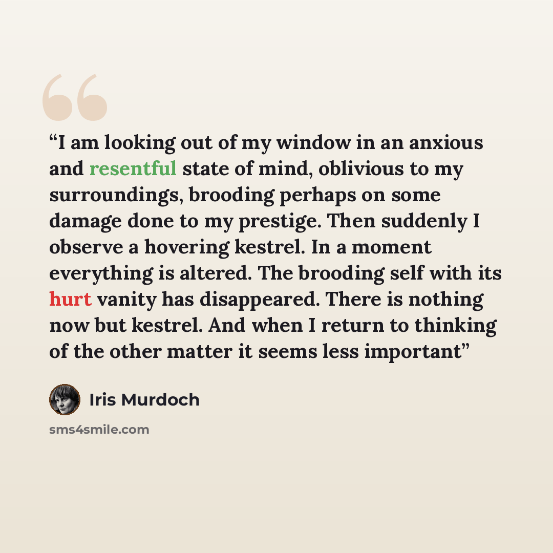 “I am looking out of my window in an anxious and resentful state of mind, oblivious to my surroundings, brooding perhaps on some damage done to my prestige. Then suddenly I observe a hovering kestrel. In a moment everything is altered. The brooding self with its hurt vanity has disappeared. There…” quote by Iris Murdoch