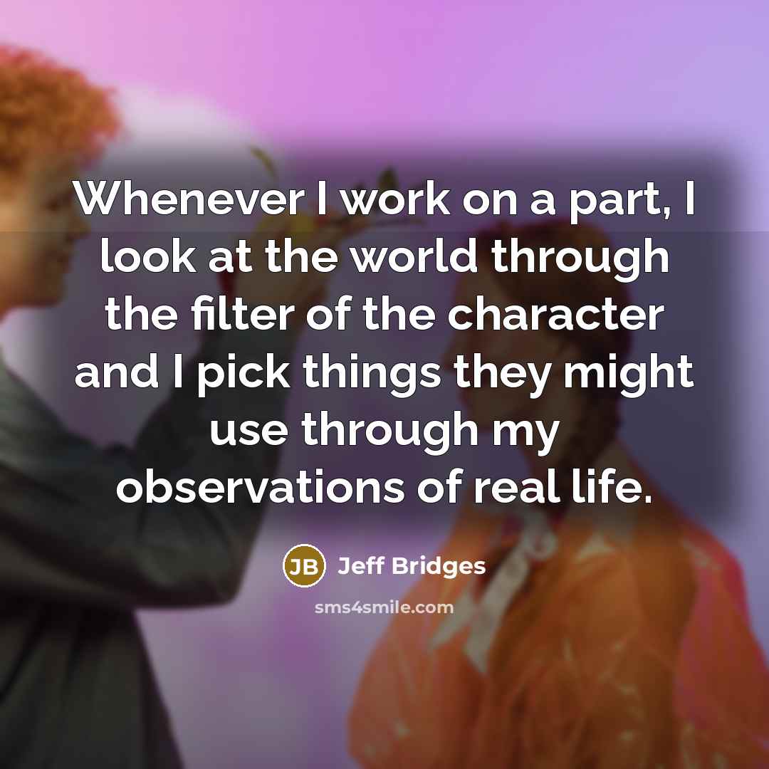 “Whenever I work on a part, I look at the world through the filter of the character and I pick things they might use through my observations of real life.” quote by Jeff Bridges