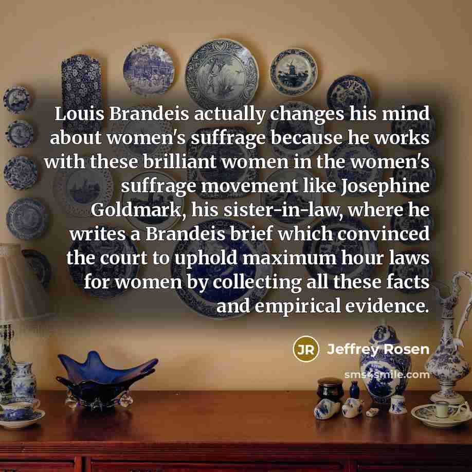“Louis Brandeis actually changes his mind about women's suffrage because he works with these brilliant women in the women's suffrage movement like Josephine Goldmark, his sister-in-law, where he writes a Brandeis brief which convinced the court to uphold maximum hour laws for women by collecting…” quote by Jeffrey Rosen
