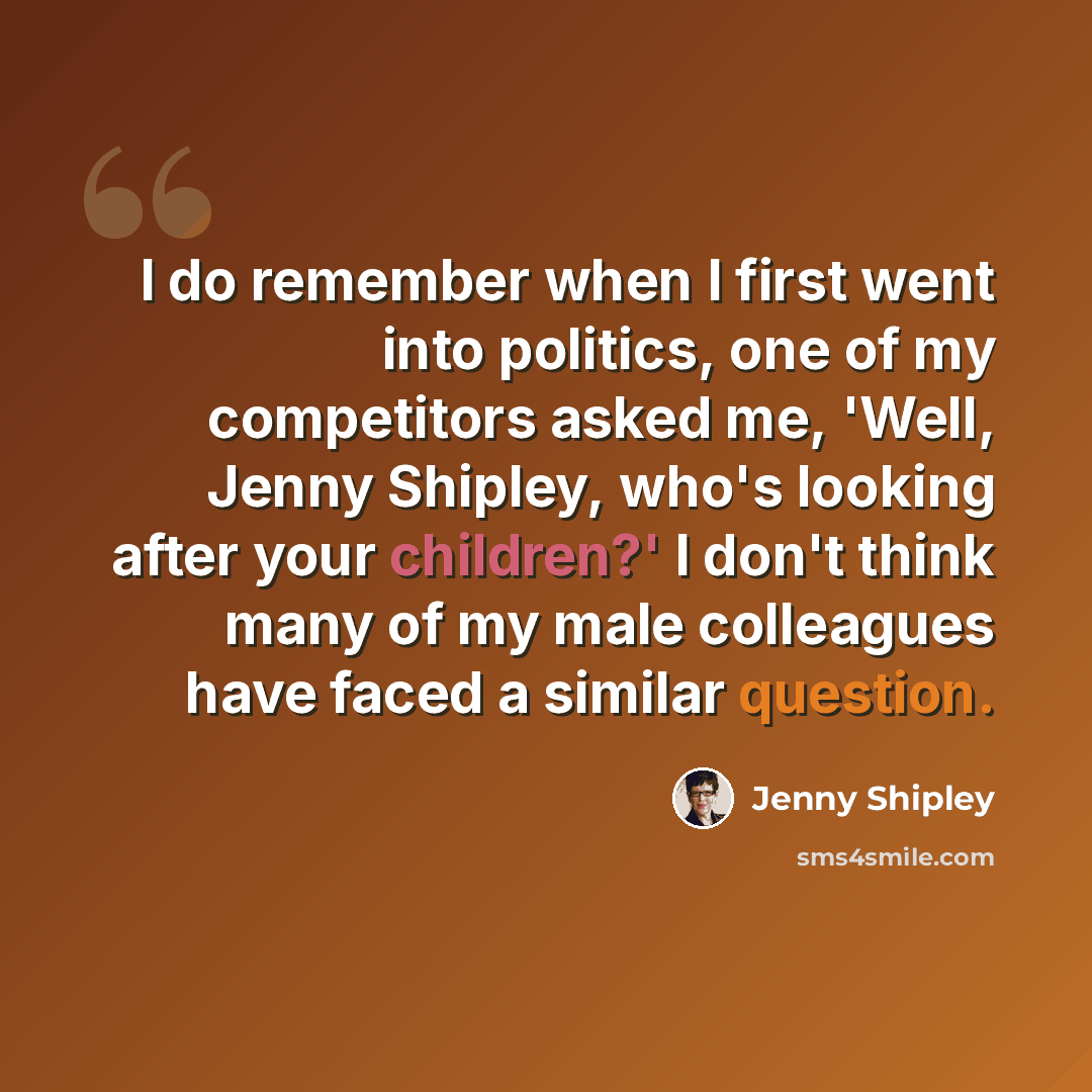 “I do remember when I first went into politics, one of my competitors asked me, 'Well, Jenny Shipley, who's looking after your children?' I don't think many of my male colleagues have faced a similar question.” quote by Jenny Shipley