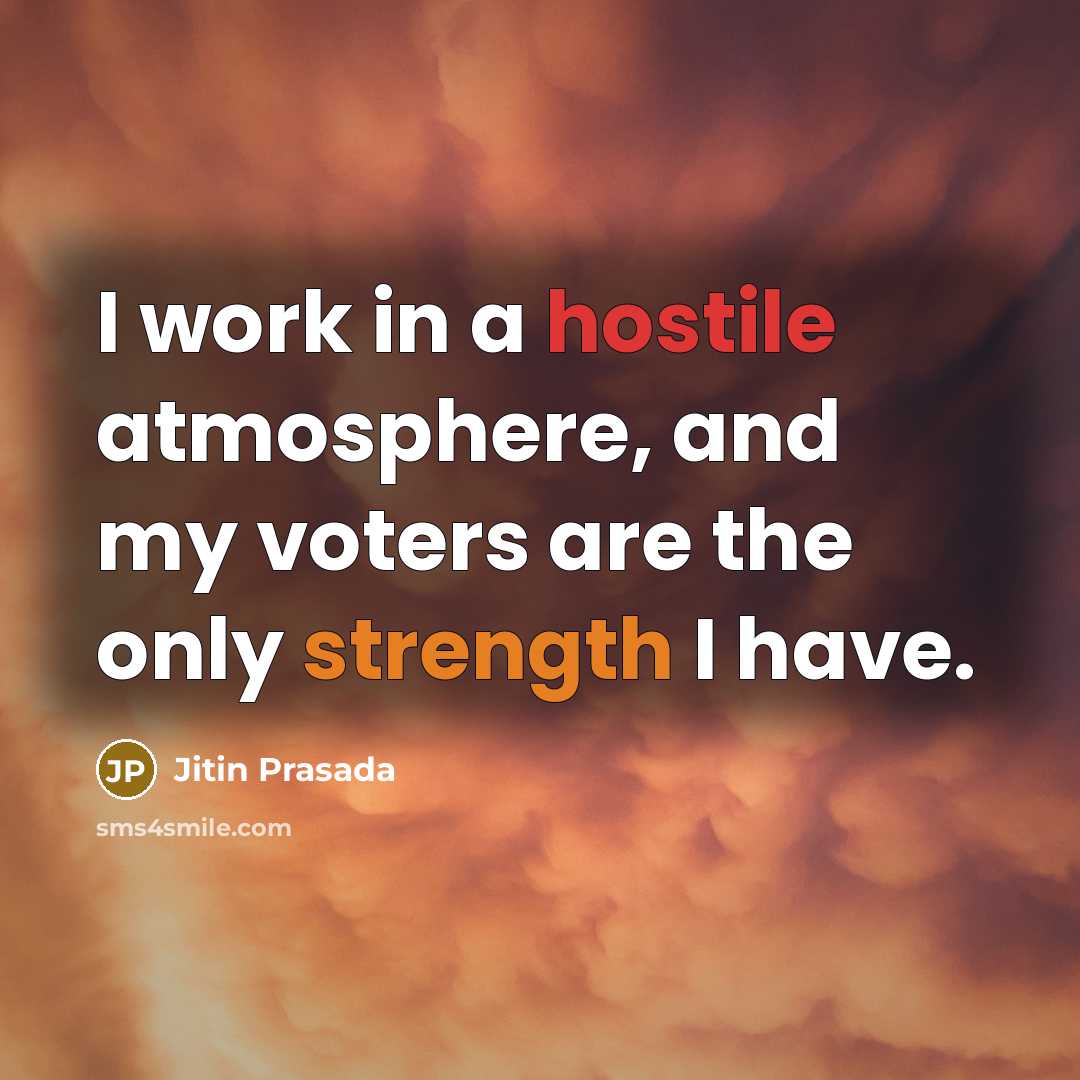 “I work in a hostile atmosphere, and my voters are the only strength I have.” quote by Jitin Prasada