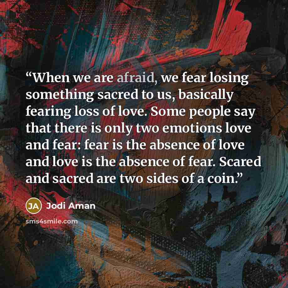 “When we are afraid, we fear losing something sacred to us, basically fearing loss of love. Some people say that there is only two emotions love and fear: fear is the absence of love and love is the absence of fear. Scared and sacred are two sides of a coin.” quote by Jodi Aman
