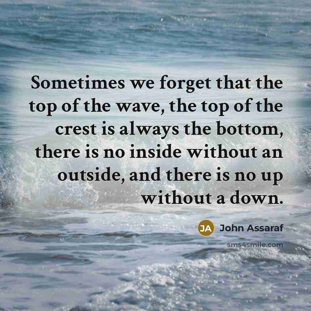 “Sometimes we forget that the top of the wave, the top of the crest is always the bottom, there is no inside without an outside, and there is no up without a down.” quote by John Assaraf