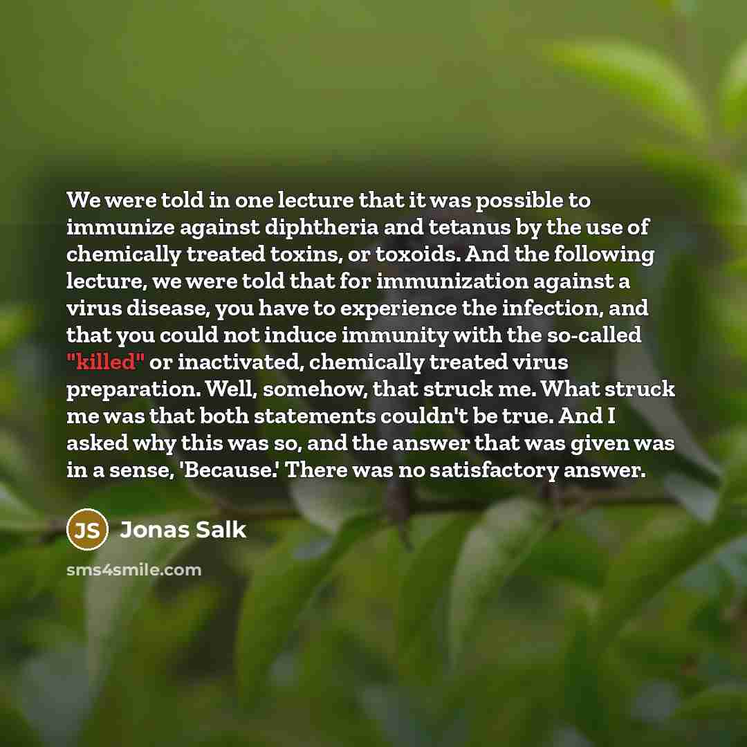 “We were told in one lecture that it was possible to immunize against diphtheria and tetanus by the use of chemically treated toxins, or toxoids. And the following lecture, we were told that for immunization against a virus disease, you have to experience the infection, and that you could not…” quote by Jonas Salk