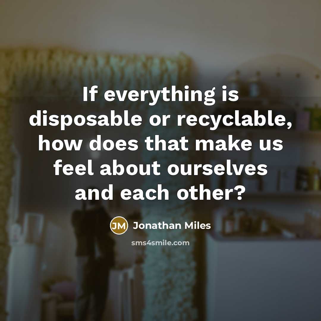 “If everything is disposable or recyclable, how does that make us feel about ourselves and each other?” quote by Jonathan Miles