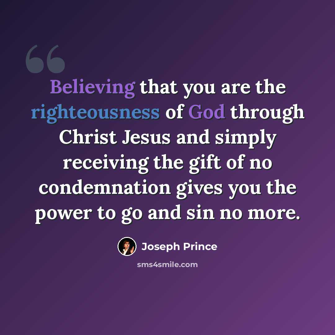 “Believing that you are the righteousness of God through Christ Jesus and simply receiving the gift of no condemnation gives you the power to go and sin no more.” quote by Joseph Prince