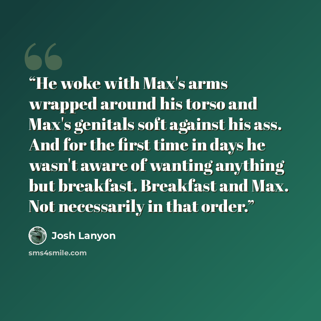 “He woke with Max's arms wrapped around his torso and Max's genitals soft against his ass. And for the first time in days he wasn't aware of wanting anything but breakfast. Breakfast and Max. Not necessarily in that order.” quote by Josh Lanyon
