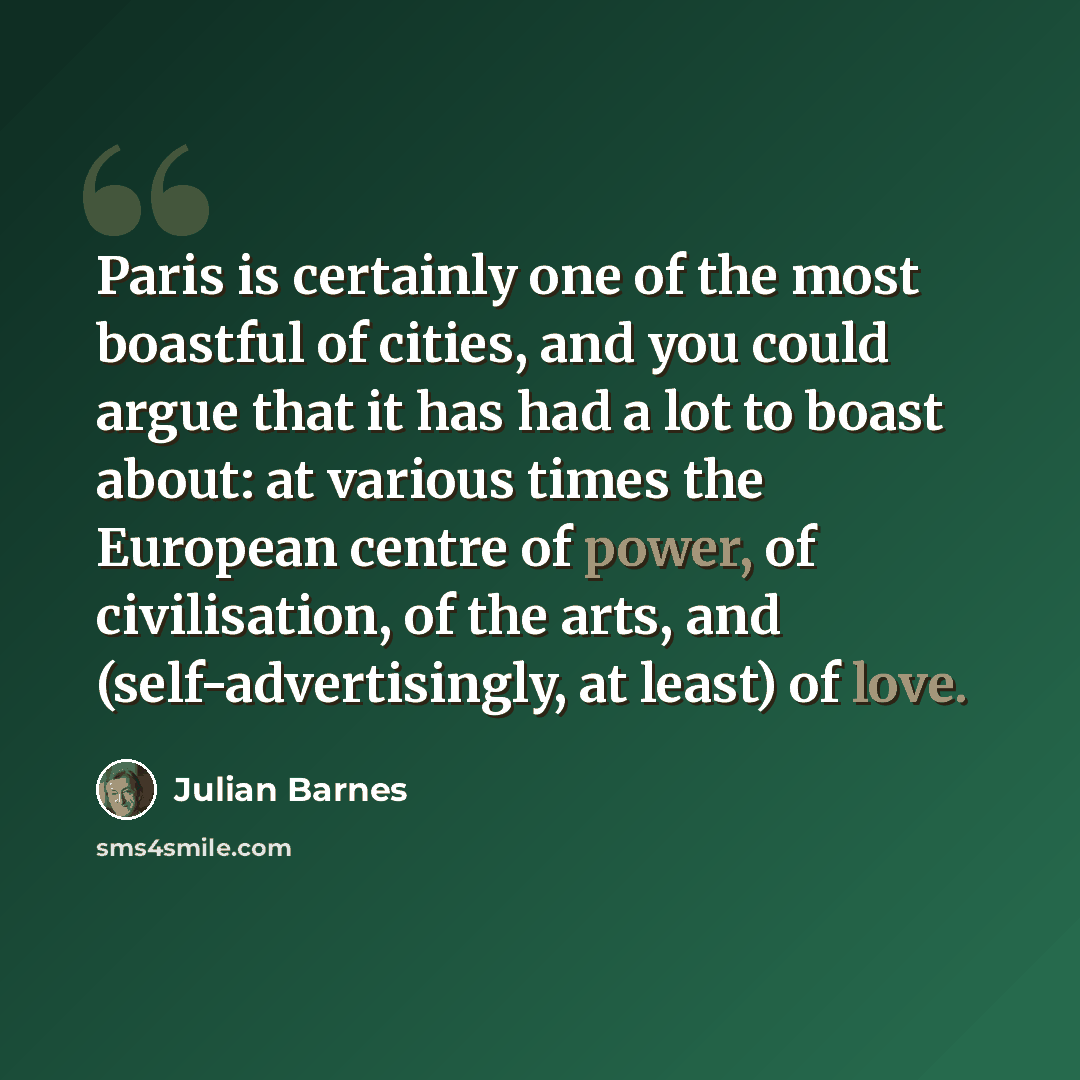 “Paris is certainly one of the most boastful of cities, and you could argue that it has had a lot to boast about: at various times the European centre of power, of civilisation, of the arts, and (self-advertisingly, at least) of love.” quote by Julian Barnes